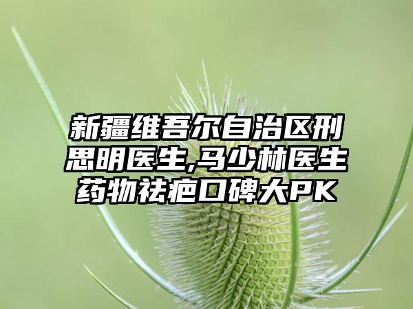 新疆维吾尔自治区刑思明医生,马少林医生药物祛疤口碑大PK