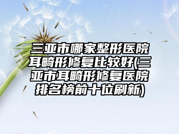 三亚市哪家整形医院耳畸形修复比较好(三亚市耳畸形修复医院排名榜前十位刷新)