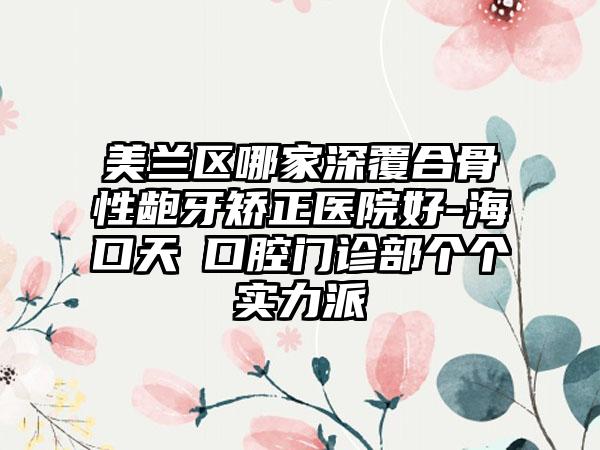 美兰区哪家深覆合骨性龅牙矫正医院好-海口天珺口腔门诊部个个实力派