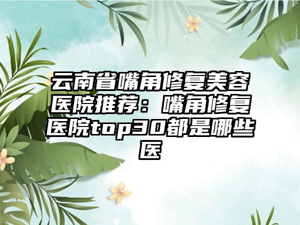 云南省嘴角修复美容医院推荐:嘴角修复医院top30都是哪些医