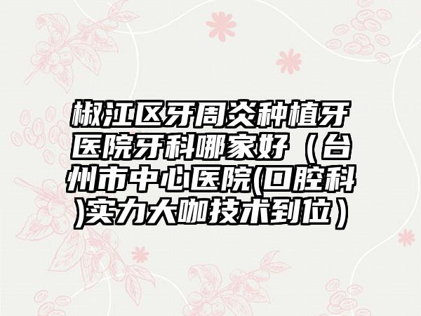 椒江区牙周炎种植牙医院牙科哪家好(台州市中心医院(口腔科)实力大咖技术到位)