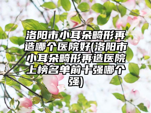 洛阳市小耳朵畸形再造哪个医院好(洛阳市小耳朵畸形再造医院上榜名单前十强哪个强)