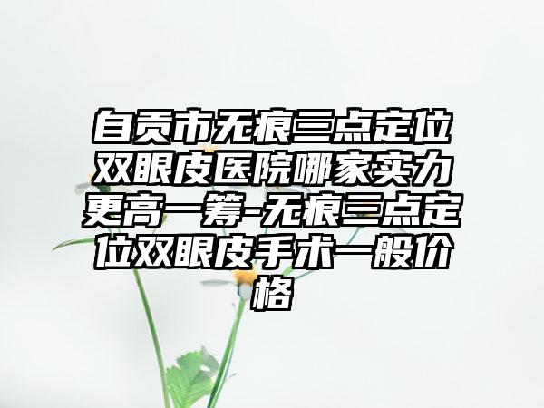自贡市无痕三点定位双眼皮医院哪家实力更高一筹-无痕三点定位双眼皮手术一般价格