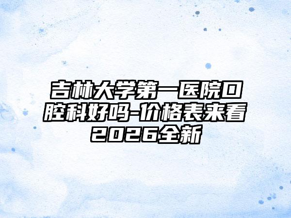 吉林大学第一医院口腔科好吗-价格表来看2026全新