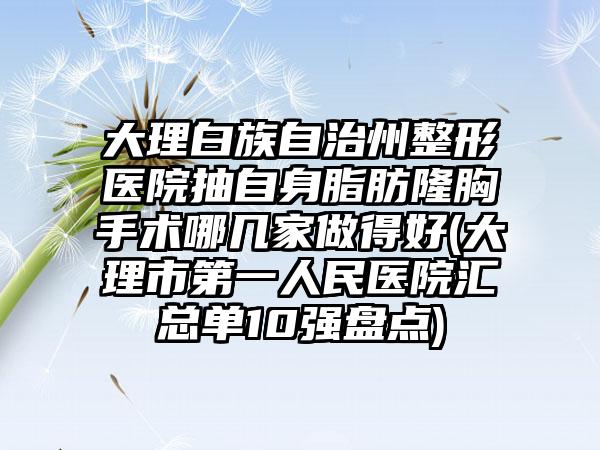 大理白族自治州整形医院抽自身脂肪隆胸手术哪几家做得好(大理市第一人民医院汇总单10强盘点)