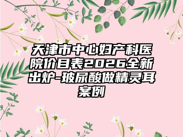 天津市中心妇产科医院价目表2026全新出炉-玻尿酸做精灵耳案例