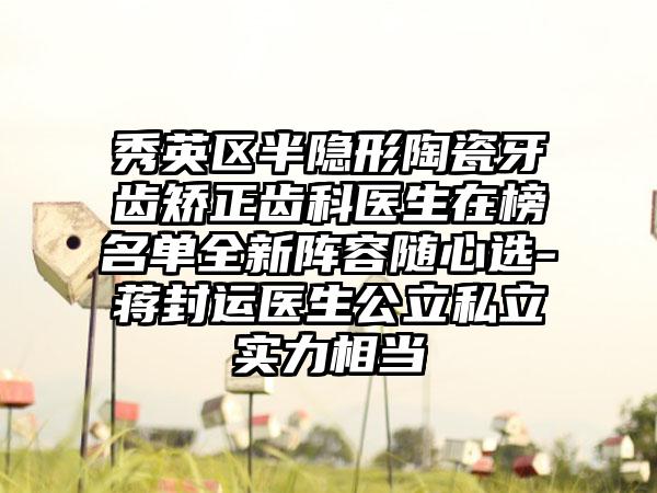 秀英区半隐形陶瓷牙齿矫正齿科医生在榜名单全新阵容随心选-蒋封运医生公立私立实力相当