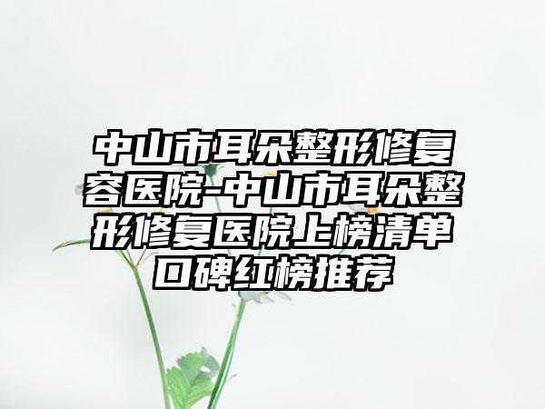 中山市耳朵整形修复容医院-中山市耳朵整形修复医院上榜清单口碑红榜推荐