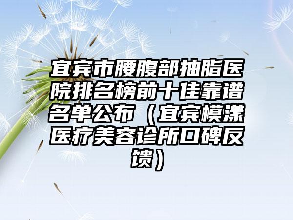 宜宾市腰腹部抽脂医院排名榜前十佳靠谱名单公布(宜宾模漾医疗美容诊所口碑反馈)