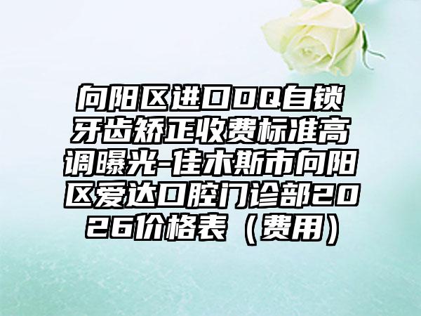 向阳区进口DQ自锁牙齿矫正收费标准高调曝光-佳木斯市向阳区爱达口腔门诊部2026价格表（费用）