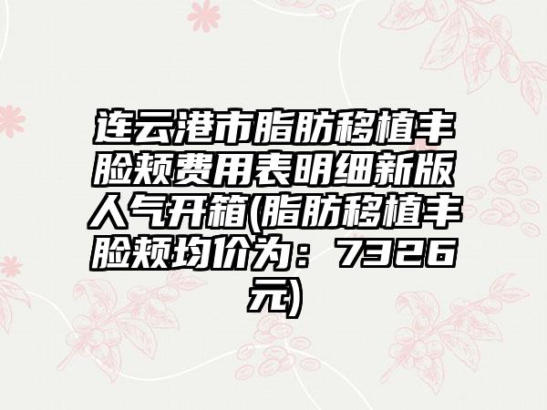 连云港市脂肪移植丰脸颊费用表明细新版人气开箱(脂肪移植丰脸颊均价为：7326元)
