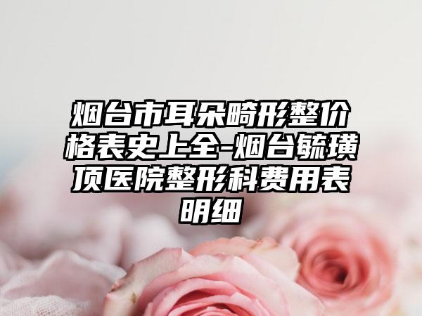 烟台市耳朵畸形整价格表史上全-烟台毓璜顶医院整形科费用表明细