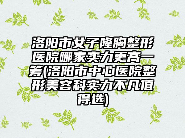 洛阳市女子隆胸整形医院哪家实力更高一筹(洛阳市中心医院整形美容科实力不凡值得选)