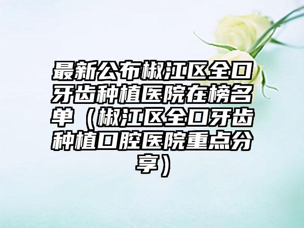最新公布椒江区全口牙齿种植医院在榜名单(椒江区全口牙齿种植口腔医院重点分享)