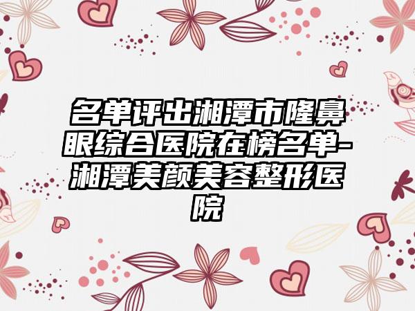 名单评出湘潭市隆鼻眼综合医院在榜名单-湘潭美颜美容整形医院