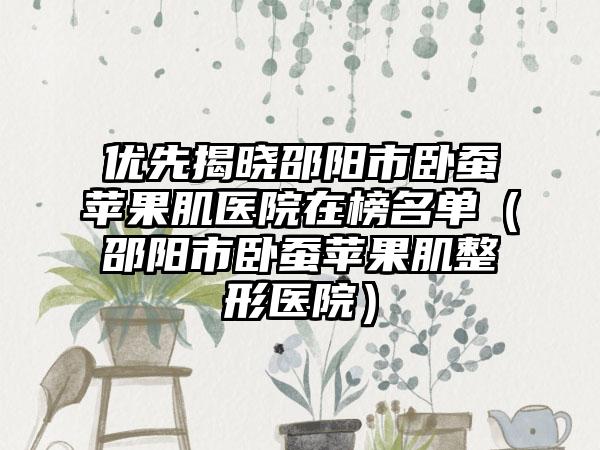 优先揭晓邵阳市卧蚕苹果肌医院在榜名单(邵阳市卧蚕苹果肌整形医院)