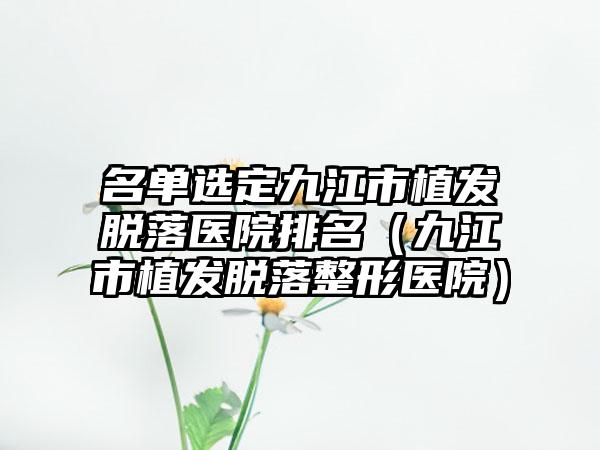 名单选定九江市植发脱落医院排名（九江市植发脱落整形医院）