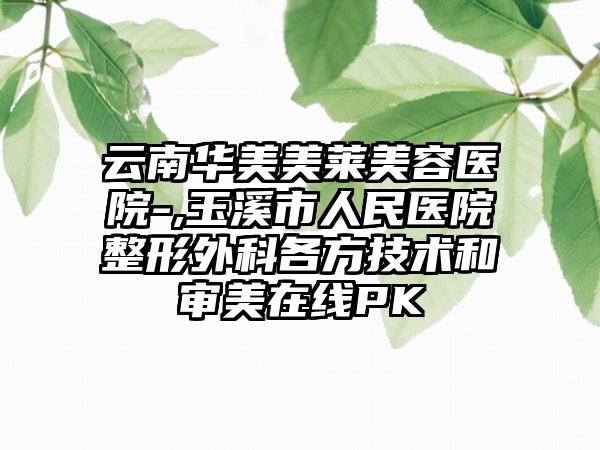 云南华美美莱美容医院-,玉溪市人民医院整形外科各方技术和审美在线PK