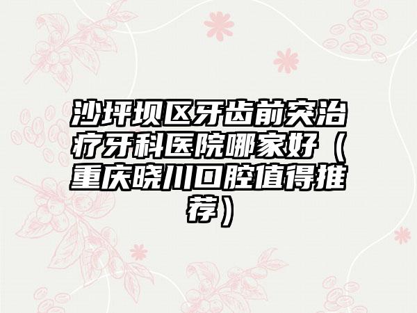 沙坪坝区牙齿前突治疗牙科医院哪家好(重庆晓川口腔值得推荐)