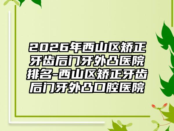 2026年西山区矫正牙齿后门牙外凸医院排名-西山区矫正牙齿后门牙外凸口腔医院