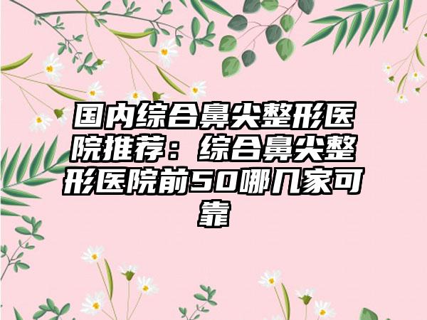 国内综合鼻尖整形医院推荐：综合鼻尖整形医院前50哪几家可靠