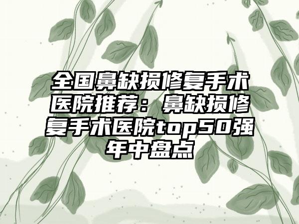 全国鼻缺损修复手术医院推荐：鼻缺损修复手术医院top50强年中盘点