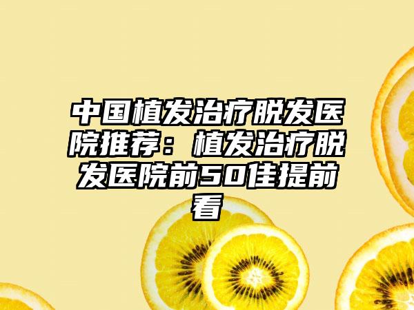 中国植发治疗脱发医院推荐：植发治疗脱发医院前50佳提前看