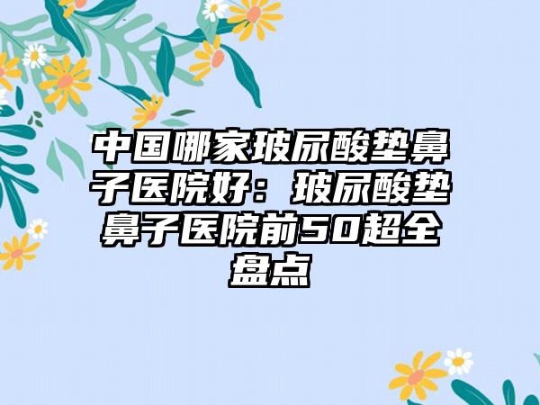 中国哪家玻尿酸垫鼻子医院好：玻尿酸垫鼻子医院前50超全盘点