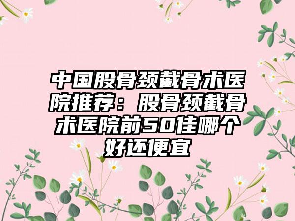 中国股骨颈截骨术医院推荐：股骨颈截骨术医院前50佳哪个好还便宜