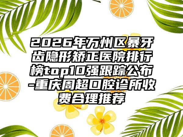 2026年万州区暴牙齿隐形矫正医院排行榜top10强跟踪公布-重庆周超口腔诊所收费合理推荐