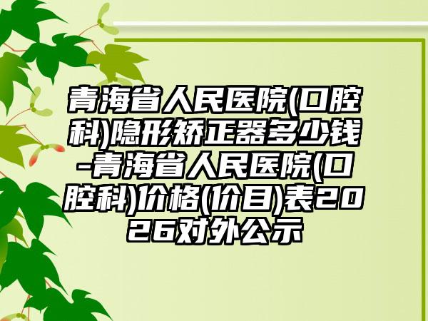 青海省人民医院(口腔科)隐形矫正器多少钱-青海省人民医院(口腔科)价格(价目)表2026对外公示