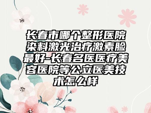 长春市哪个整形医院染料激光治疗激素脸最好-长春名医医疗美容医院等公立医美技术怎么样