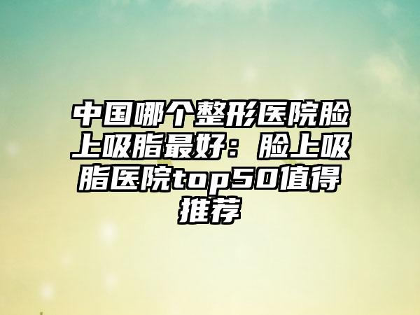 中国哪个整形医院脸上吸脂最好:脸上吸脂医院top50值得推荐
