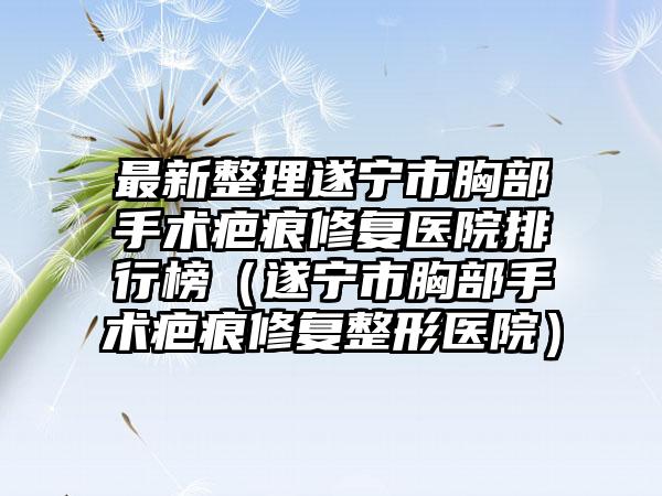 最新整理遂宁市胸部手术疤痕修复医院排行榜（遂宁市胸部手术疤痕修复整形医院）
