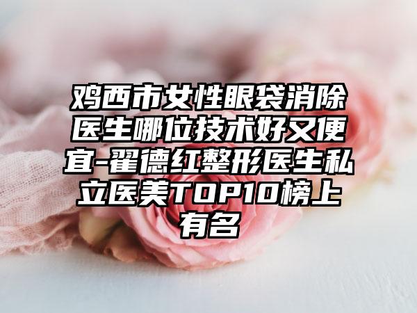 鸡西市女性眼袋消除医生哪位技术好又便宜-翟德红整形医生私立医美TOP10榜上有名