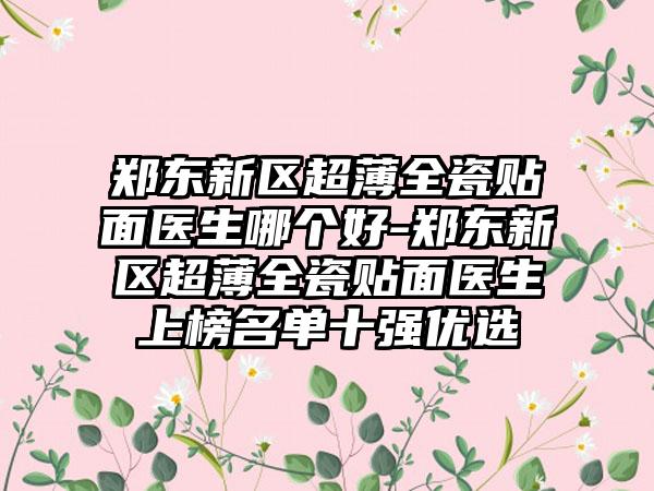 郑东新区超薄全瓷贴面医生哪个好-郑东新区超薄全瓷贴面医生上榜名单十强优选
