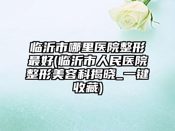 临沂市哪里医院整形最好(临沂市人民医院整形美容科揭晓_一键收藏)