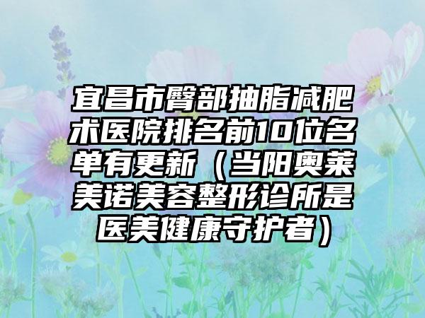 宜昌市臀部抽脂减肥术医院排名前10位名单有更新(当阳奥莱美诺美容整形诊所是医美健康守护者)