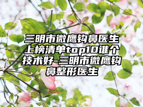 三明市微鹰钩鼻医生上榜清单top10谁个技术好-三明市微鹰钩鼻整形医生