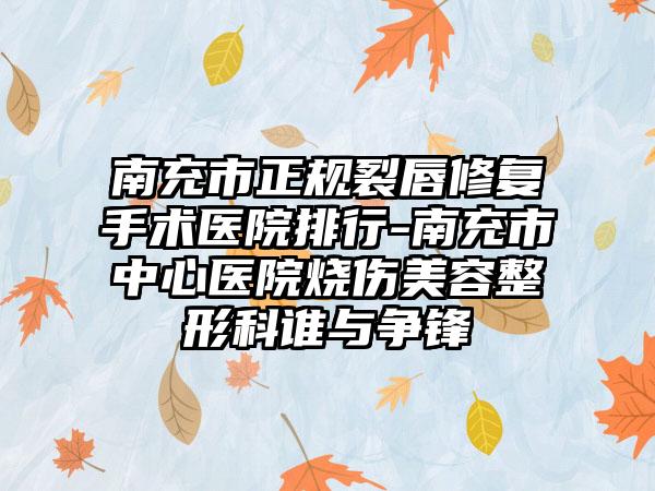 南充市正规裂唇修复手术医院排行-南充市中心医院烧伤美容整形科谁与争锋