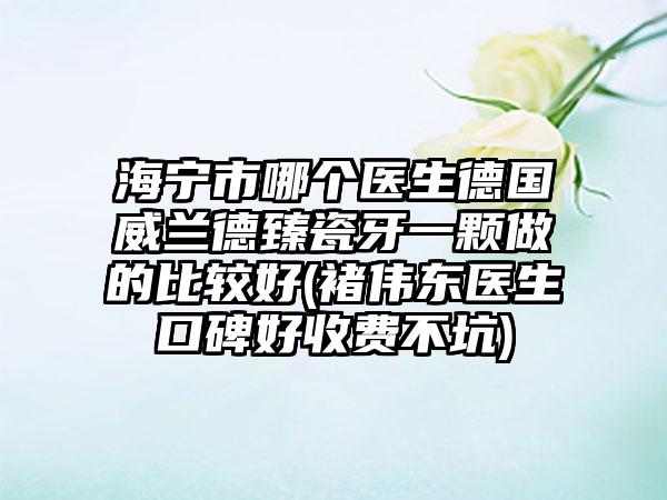 海宁市哪个医生德国威兰德臻瓷牙一颗做的比较好(褚伟东医生口碑好收费不坑)