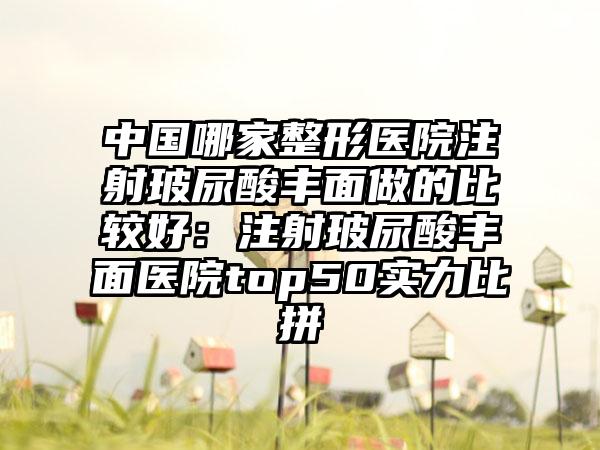 中国哪家整形医院注射玻尿酸丰面做的比较好：注射玻尿酸丰面医院top50实力比拼