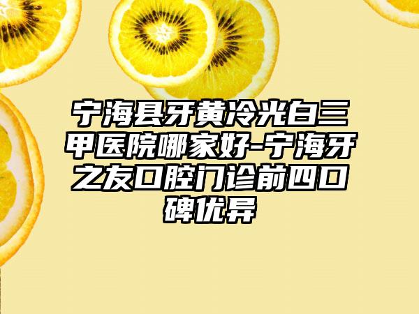 宁海县牙黄冷光白三甲医院哪家好-宁海牙之友口腔门诊前四口碑优异