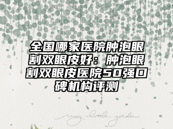 全国哪家医院肿泡眼割双眼皮好:肿泡眼割双眼皮医院50强口碑机构评测