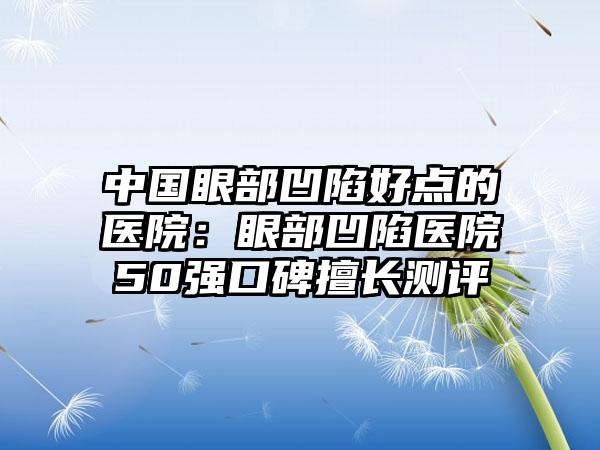 中国眼部凹陷好点的医院：眼部凹陷医院50强口碑擅长测评