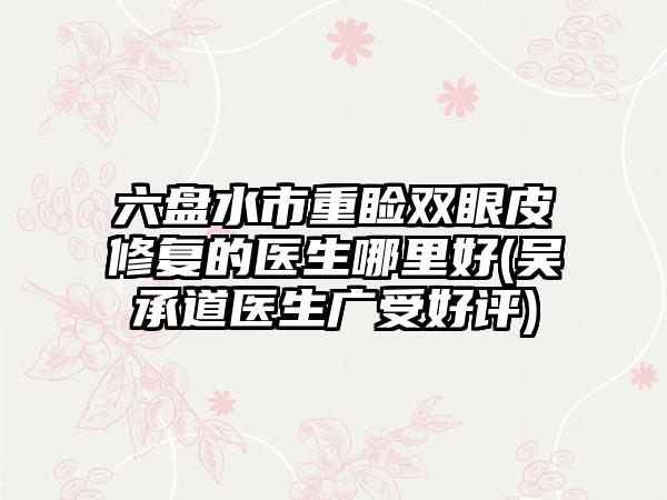六盘水市重睑双眼皮修复的医生哪里好(吴承道医生广受好评)