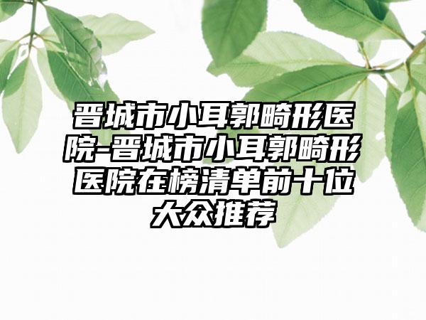 晋城市小耳郭畸形医院-晋城市小耳郭畸形医院在榜清单前十位大众推荐
