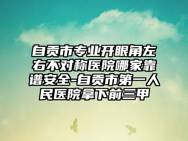 自贡市专业开眼角左右不对称医院哪家靠谱安全-自贡市第一人民医院拿下前三甲