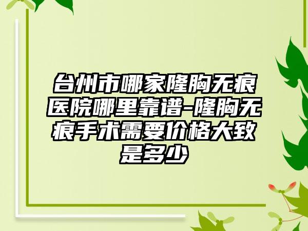 台州市哪家隆胸无痕医院哪里靠谱-隆胸无痕手术需要价格大致是多少