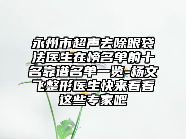永州市超声去除眼袋法医生在榜名单前十名靠谱名单一览-杨文飞整形医生快来看看这些专家吧